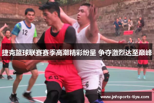 捷克篮球联赛赛季高潮精彩纷呈 争夺激烈达至巅峰