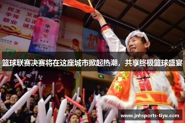 篮球联赛决赛将在这座城市掀起热潮，共享终极篮球盛宴