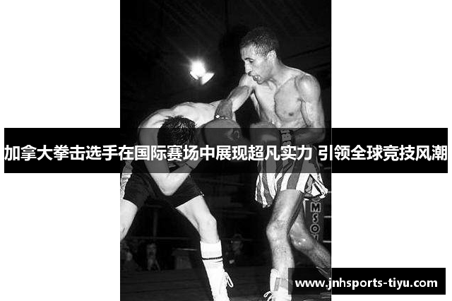 加拿大拳击选手在国际赛场中展现超凡实力 引领全球竞技风潮