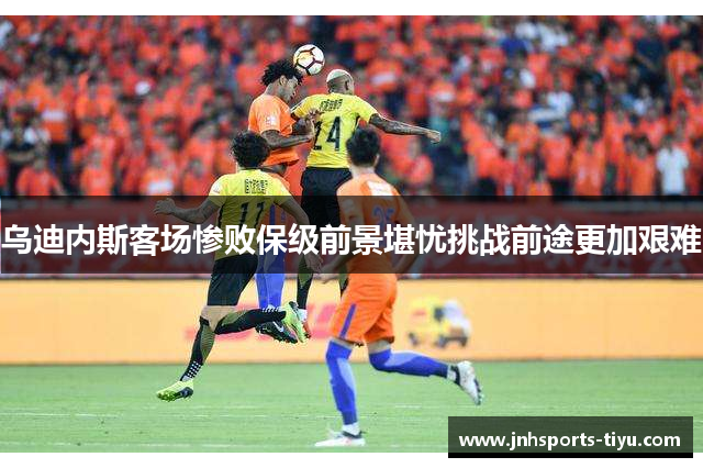 乌迪内斯客场惨败保级前景堪忧挑战前途更加艰难