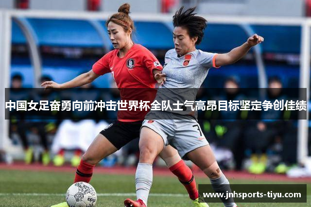 中国女足奋勇向前冲击世界杯全队士气高昂目标坚定争创佳绩