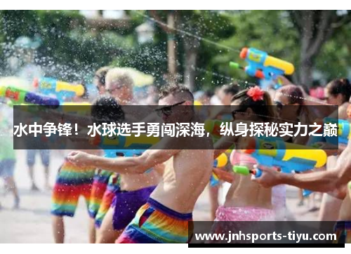 水中争锋！水球选手勇闯深海，纵身探秘实力之巅