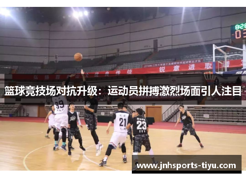 篮球竞技场对抗升级：运动员拼搏激烈场面引人注目
