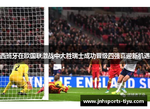 西班牙在欧国联激战中大胜瑞士成功晋级四强喜迎新机遇