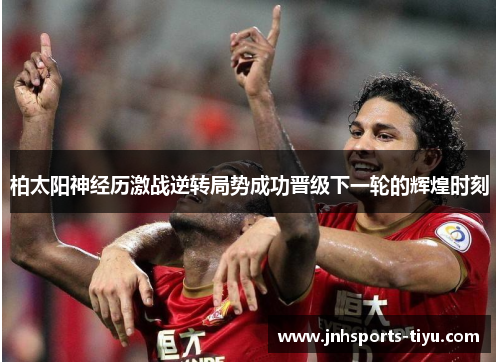 柏太阳神经历激战逆转局势成功晋级下一轮的辉煌时刻