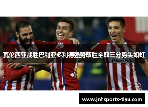 瓦伦西亚战胜巴利亚多利德强势取胜全取三分势头如虹