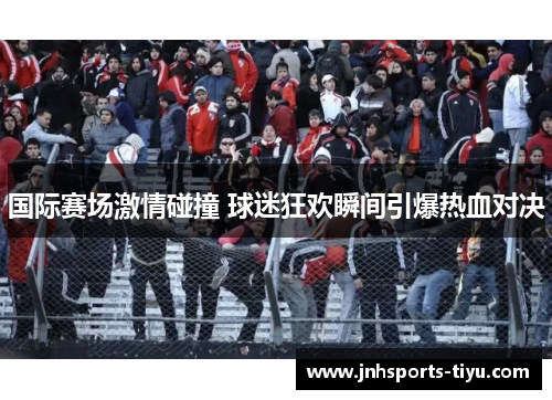 国际赛场激情碰撞 球迷狂欢瞬间引爆热血对决