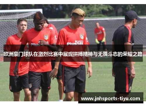 欧洲豪门球队在激烈比赛中展现拼搏精神与无畏斗志的荣耀之路