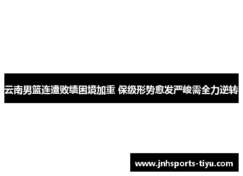 云南男篮连遭败绩困境加重 保级形势愈发严峻需全力逆转