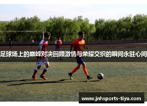 足球场上的巅峰对决回顾激情与荣耀交织的瞬间永驻心间