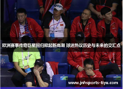 欧洲赛事传奇巨星回归掀起新高潮 球迷热议历史与未来的交汇点