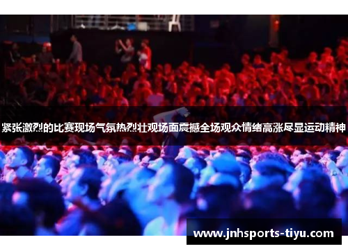 紧张激烈的比赛现场气氛热烈壮观场面震撼全场观众情绪高涨尽显运动精神