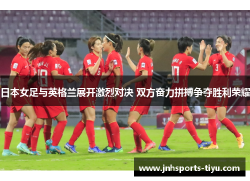 日本女足与英格兰展开激烈对决 双方奋力拼搏争夺胜利荣耀